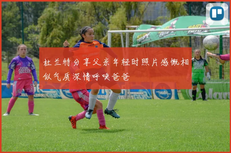 杜兰特分享父亲年轻时照片感慨相似气质深情呼唤爸爸