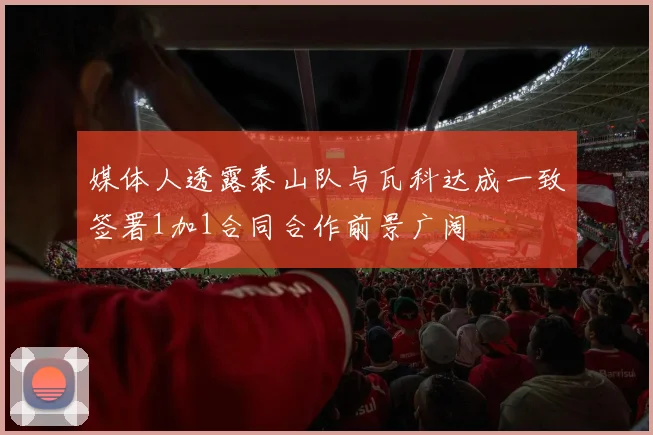 媒体人透露泰山队与瓦科达成一致签署1加1合同合作前景广阔