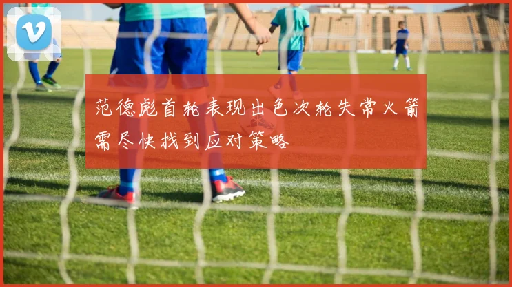 范德彪首轮表现出色次轮失常火箭需尽快找到应对策略