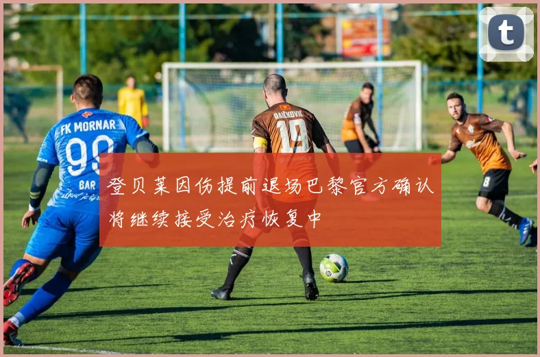 登贝莱因伤提前退场巴黎官方确认将继续接受治疗恢复中