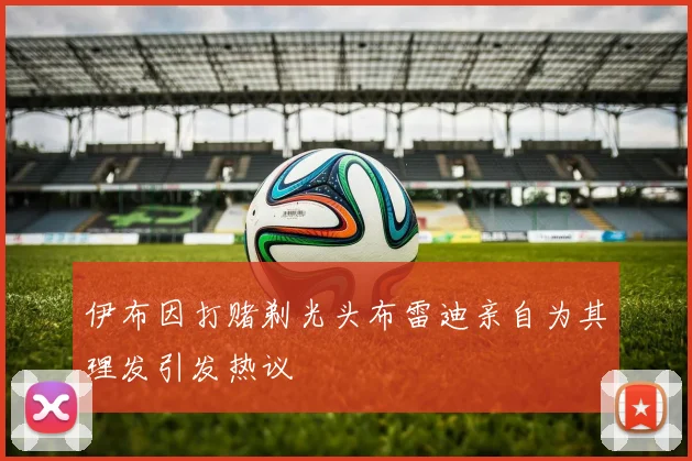伊布因打赌剃光头布雷迪亲自为其理发引发热议