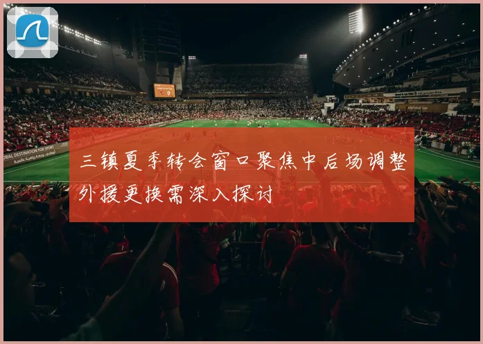 三镇夏季转会窗口聚焦中后场调整外援更换需深入探讨