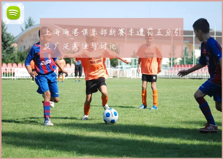 上海海港俱乐部新赛季遭罚五分引发广泛关注与讨论