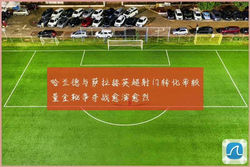 哈兰德与萨拉赫英超射门转化率较量金靴争夺战愈演愈烈