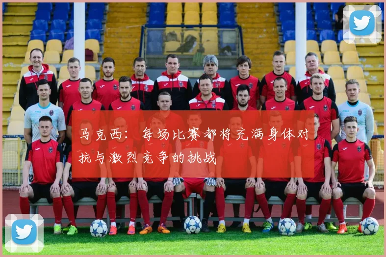 马克西：每场比赛都将充满身体对抗与激烈竞争的挑战