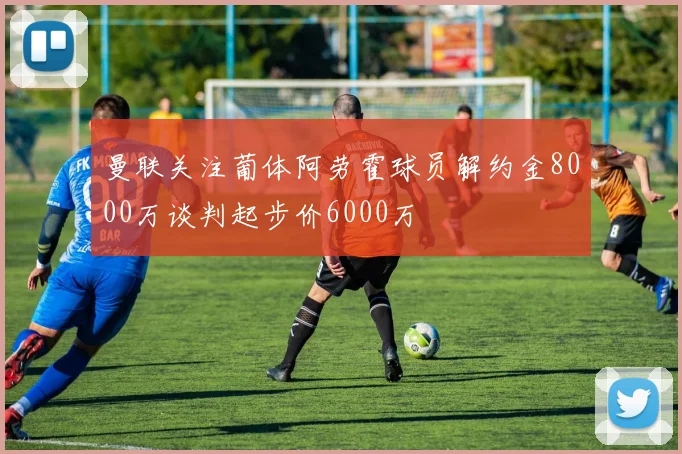 曼联关注葡体阿劳霍球员解约金8000万谈判起步价6000万