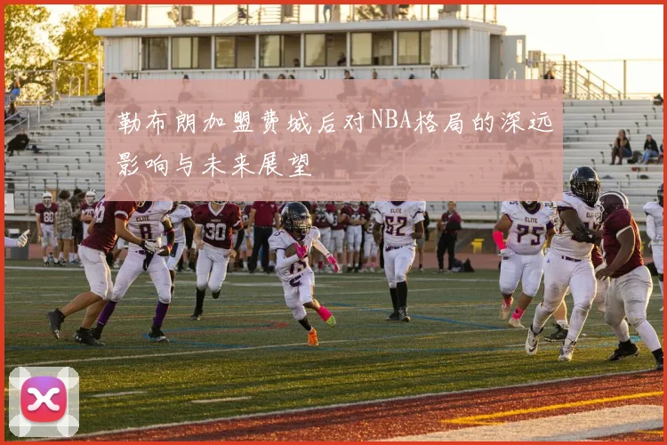 勒布朗加盟费城后对NBA格局的深远影响与未来展望