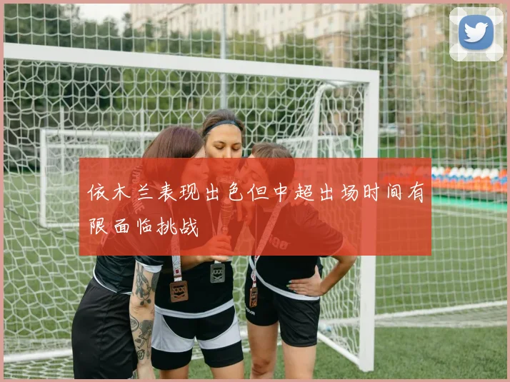 依木兰表现出色但中超出场时间有限面临挑战