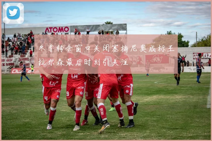 冬季转会窗口关闭塞梅尼奥成标王拉尔森最后时刻引关注