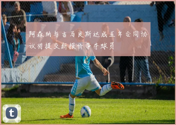 阿森纳与吉马良斯达成五年合同协议将提交新报价争夺球员