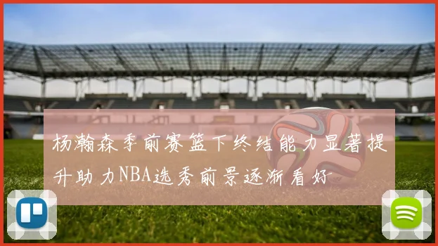 杨瀚森季前赛篮下终结能力显著提升助力NBA选秀前景逐渐看好