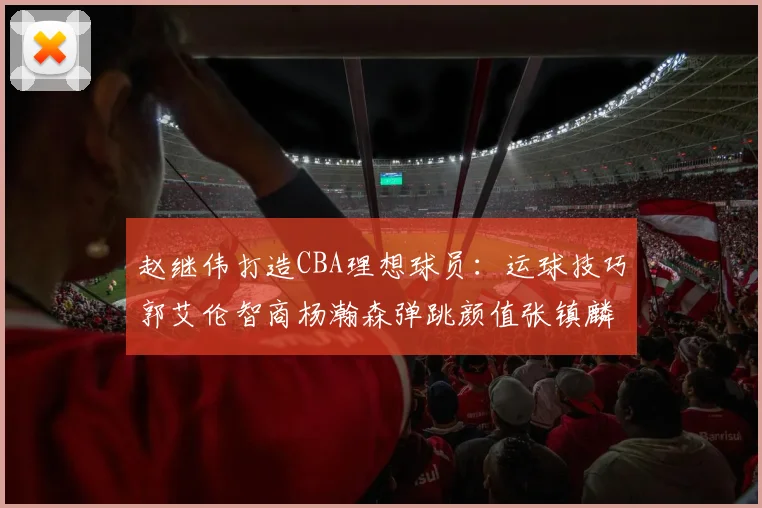 赵继伟打造CBA理想球员：运球技巧郭艾伦智商杨瀚森弹跳颜值张镇麟完美结合