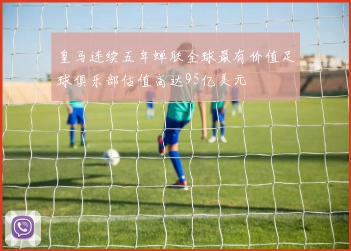皇马连续五年蝉联全球最有价值足球俱乐部估值高达95亿美元