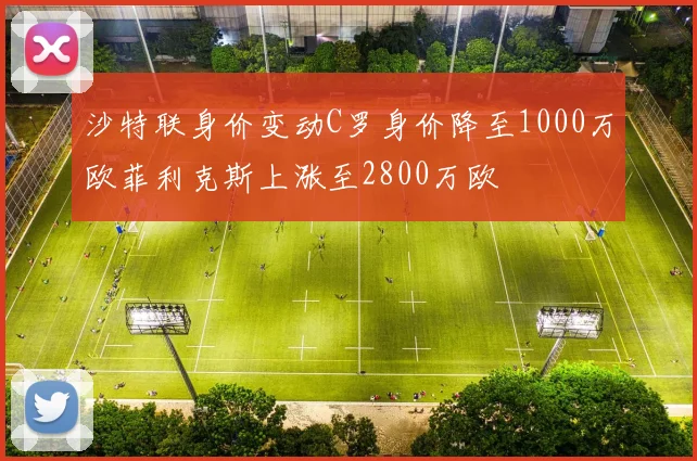 沙特联身价变动C罗身价降至1000万欧菲利克斯上涨至2800万欧