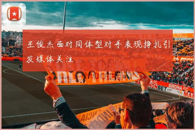 王俊杰面对同体型对手表现挣扎引发媒体关注