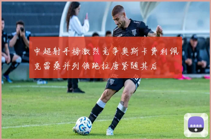 中超射手榜激烈竞争奥斯卡费利佩克雷桑并列领跑拉唐紧随其后