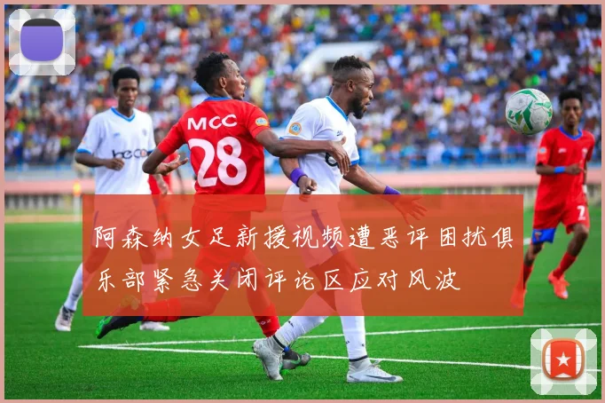 阿森纳女足新援视频遭恶评困扰俱乐部紧急关闭评论区应对风波