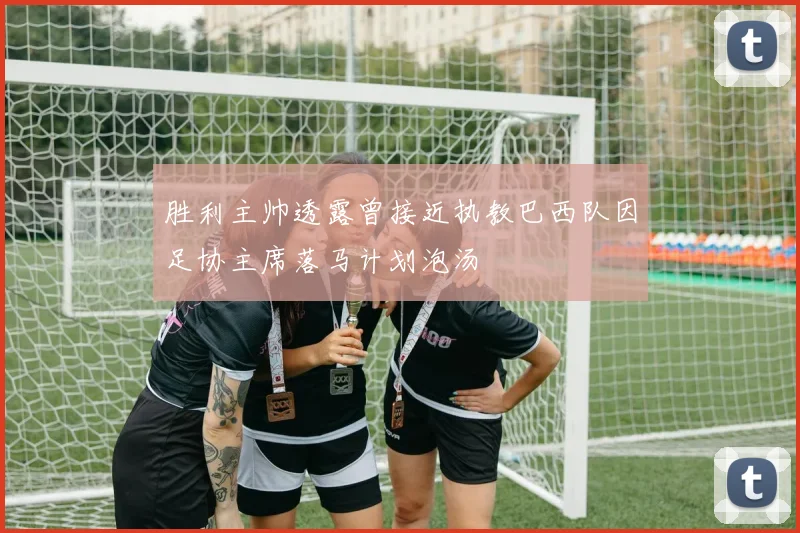 胜利主帅透露曾接近执教巴西队因足协主席落马计划泡汤