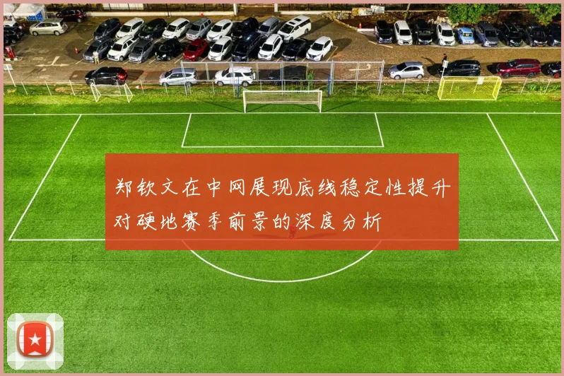 郑钦文在中网展现底线稳定性提升对硬地赛季前景的深度分析