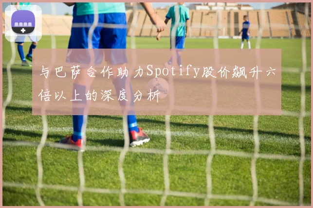 与巴萨合作助力Spotify股价飙升六倍以上的深度分析
