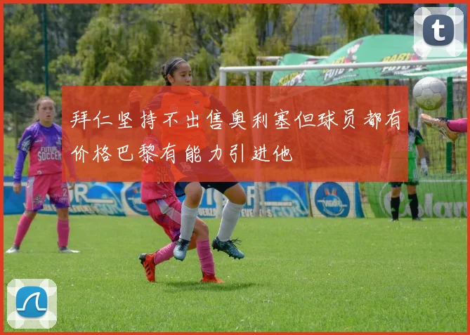 拜仁坚持不出售奥利塞但球员都有价格巴黎有能力引进他
