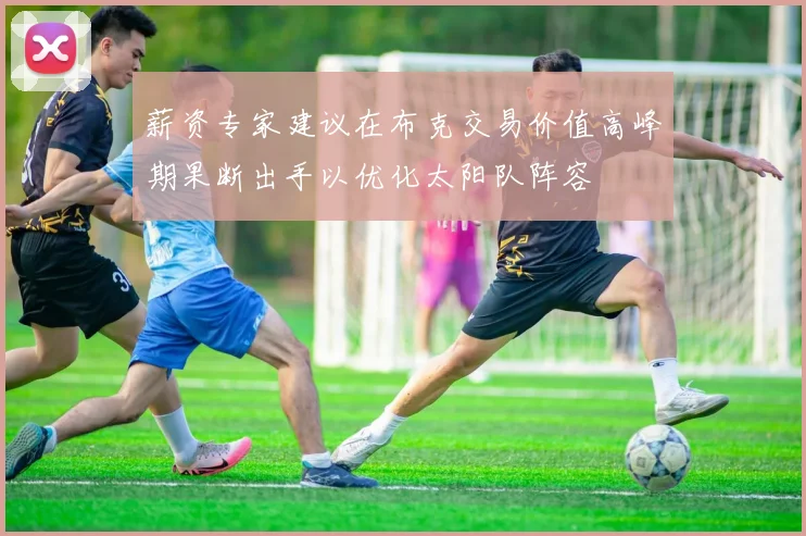 薪资专家建议在布克交易价值高峰期果断出手以优化太阳队阵容