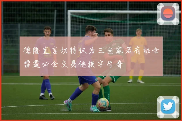 德隆直言切特仅为三当家若有机会雷霆必会交易他换字母哥