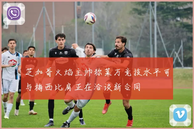 芝加哥火焰主帅称莱万竞技水平可与梅西比肩正在洽谈新合同